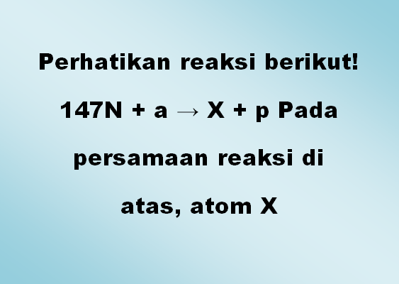 Perhatikan reaksi berikut! 147N + a → X + p Pada persamaan reaksi di atas, atom X